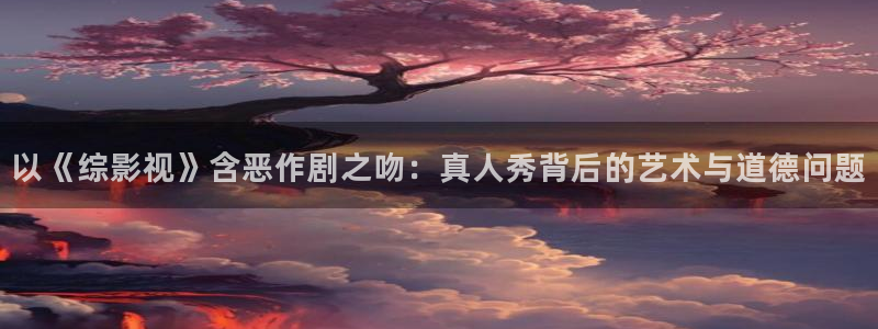 探花视频在线网站：以《综影视》含恶作剧之吻：真人秀背后的艺术与道德问题